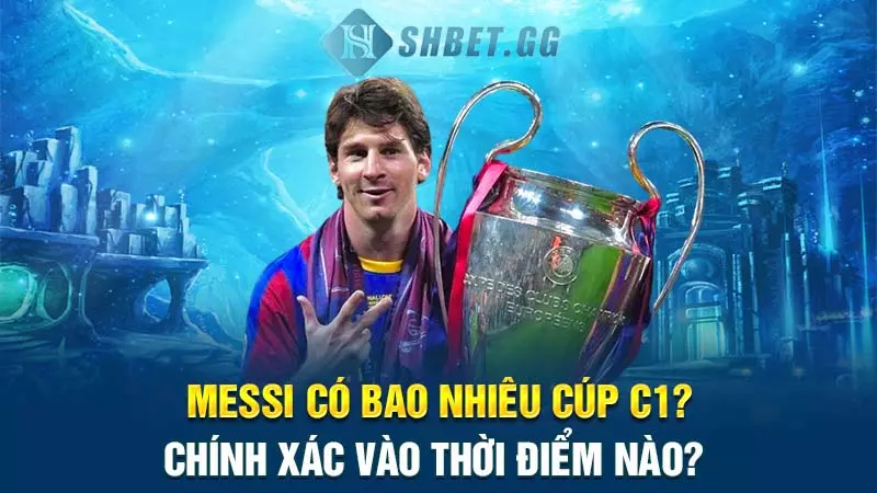 Messi có bao nhiêu cúp C1? Chính xác vào thời điểm nào?